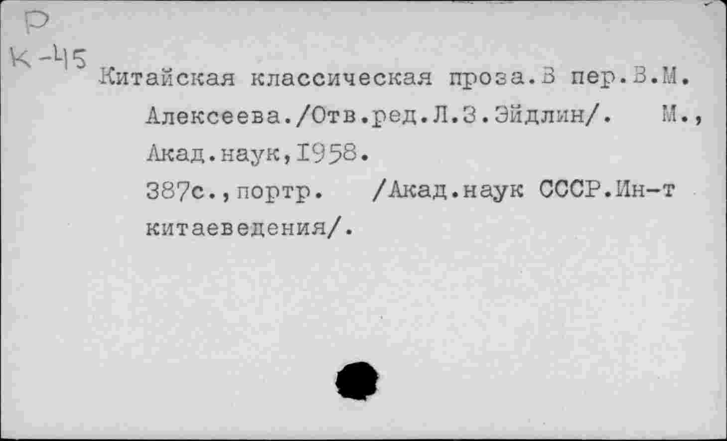 ﻿Китайская классическая проза.В пер.З.М.
Алексеева./Отв.ред.Л.3.Эйдлин/. М.
Акад.наук,1958«
387с.,портр. /Акад.наук СССР.Ин-т китаеведения/.